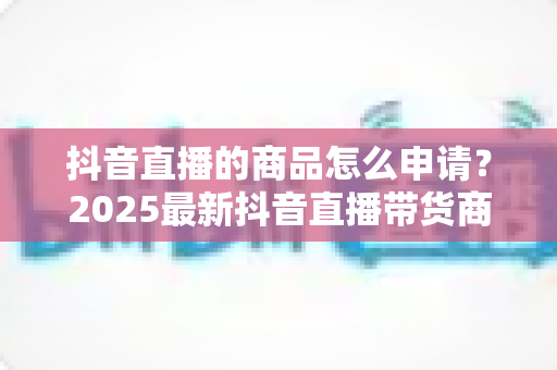 抖音直播的商品怎么申请?2025最新抖音直播带货商品申请流程与技巧全解析 抖音直播的商品怎么申请?2025最新抖音直播带货商品申请流程与技巧全解析