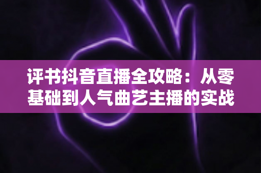 评书抖音直播全攻略：从零基础到人气曲艺主播的实战指南