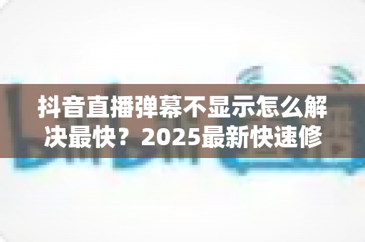 抖音直播弹幕不显示怎么解决最快？2025最新快速修复全攻略，一分钟恢复弹幕互动！