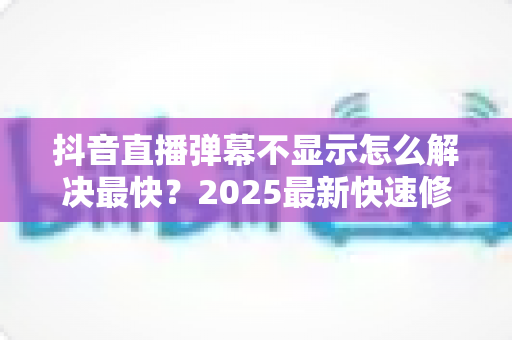 抖音直播弹幕不显示怎么解决最快？2025最新快速修复全攻略，一分钟恢复弹幕互动！