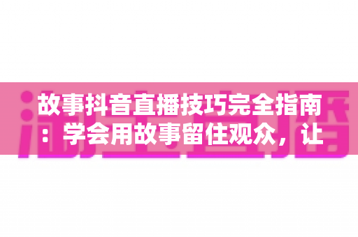 故事抖音直播技巧完全指南:学会用故事留住观众,让直播间人气与转化双提升 故事抖音直播技巧完全指南:学会用故事留住观众,让直播间人气与转化双提升