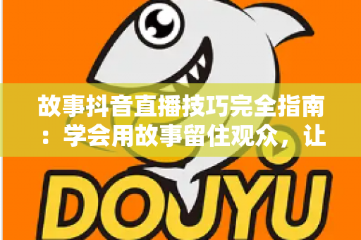 故事抖音直播技巧完全指南:学会用故事留住观众,让直播间人气与转化双提升 故事抖音直播技巧完全指南:学会用故事留住观众,让直播间人气与转化双提升