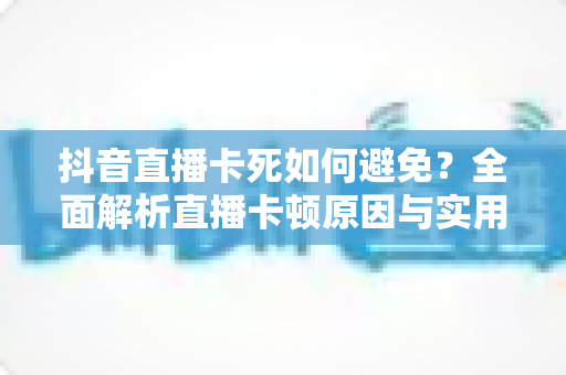 抖音直播卡死如何避免？全面解析直播卡顿原因与实用解决方案