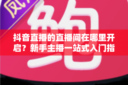 抖音直播的直播间在哪里开启？新手主播一站式入门指南助你快速开播