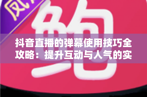 抖音直播的弹幕使用技巧全攻略：提升互动与人气的实战秘籍