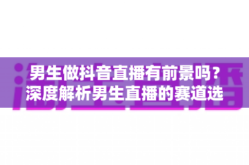 男生做抖音直播有前景吗?深度解析男生直播的赛道选择、涨粉技巧与变现前景 男生做抖音直播有前景吗?深度解析男生直播的赛道选择、涨粉技巧与变现前景