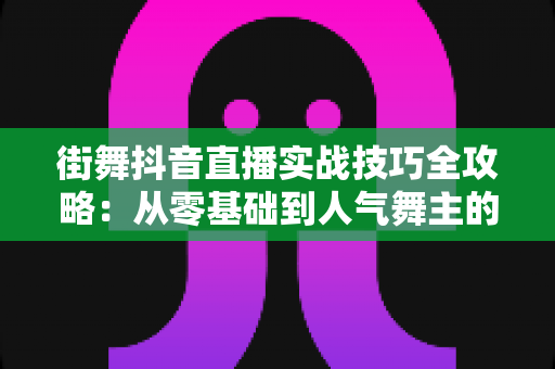 街舞抖音直播实战技巧全攻略:从零基础到人气舞主的流量变现进阶指南 街舞抖音直播实战技巧全攻略:从零基础到人气舞主的流量变现进阶指南