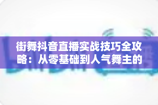 街舞抖音直播实战技巧全攻略:从零基础到人气舞主的流量变现进阶指南 街舞抖音直播实战技巧全攻略:从零基础到人气舞主的流量变现进阶指南