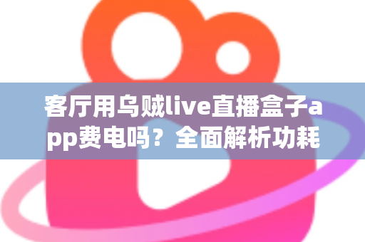 客厅用乌贼live直播盒子app费电吗?全面解析功耗真相与实用省电指南 客厅用乌贼live直播盒子app费电吗?全面解析功耗真相与实用省电指南