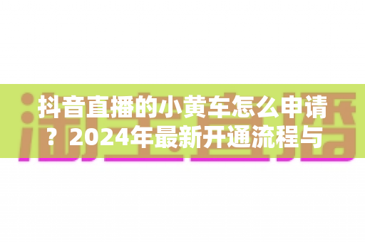 抖音直播的小黄车怎么申请?2024年最新开通流程与条件全解析 抖音直播的小黄车怎么申请?2024年最新开通流程与条件全解析