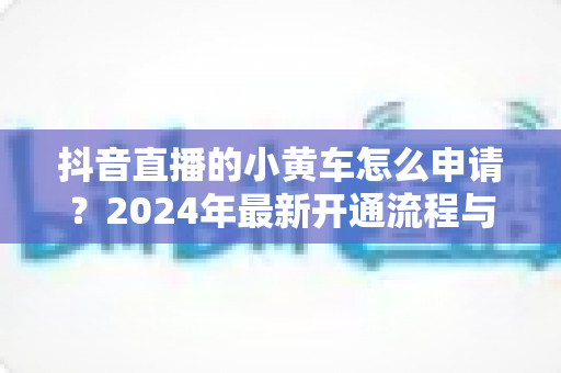 抖音直播的小黄车怎么申请?2024年最新开通流程与条件全解析 抖音直播的小黄车怎么申请?2024年最新开通流程与条件全解析