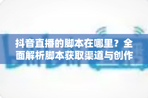 抖音直播的脚本在哪里?全面解析脚本获取渠道与创作方法,助你快速打造高转化直播间 抖音直播的脚本在哪里?全面解析脚本获取渠道与创作方法,助你快速打造高转化直播间