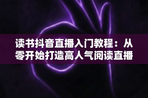 读书抖音直播入门教程：从零开始打造高人气阅读直播间的完整指南