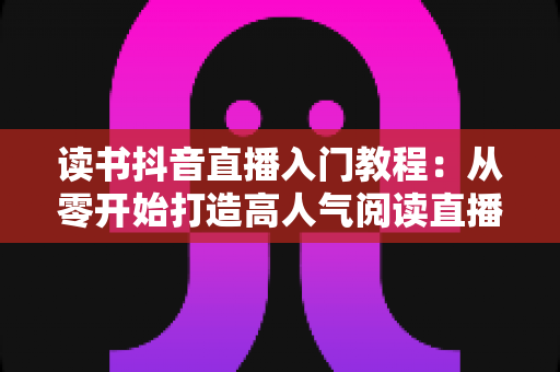 读书抖音直播入门教程：从零开始打造高人气阅读直播间的完整指南