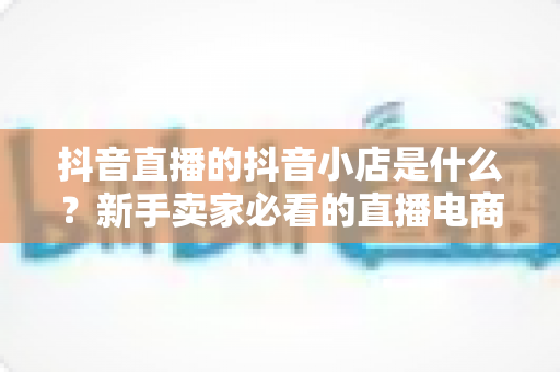 抖音直播的抖音小店是什么?新手卖家必看的直播电商开店全攻略 抖音直播的抖音小店是什么?新手卖家必看的直播电商开店全攻略