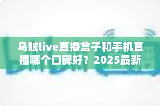 乌贼live直播盒子和手机直播哪个口碑好?2025最新口碑深度对比与选购全指南 乌贼live直播盒子和手机直播哪个口碑好?2025最新口碑深度对比与选购全指南