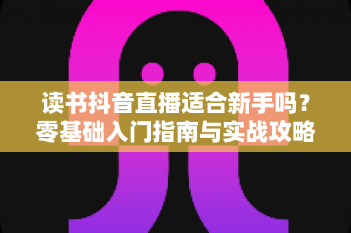 读书抖音直播适合新手吗？零基础入门指南与实战攻略全解析