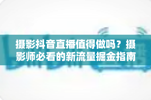 摄影抖音直播值得做吗？摄影师必看的新流量掘金指南全面解析