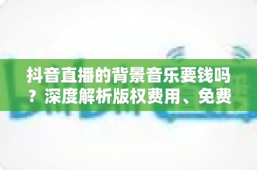 抖音直播的背景音乐要钱吗？深度解析版权费用、免费方案与避坑指南