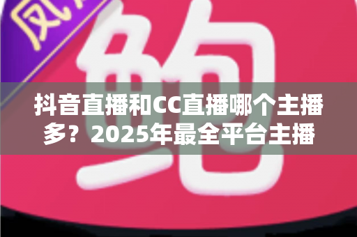 抖音直播和CC直播哪个主播多？2025年最全平台主播数量对比分析指南