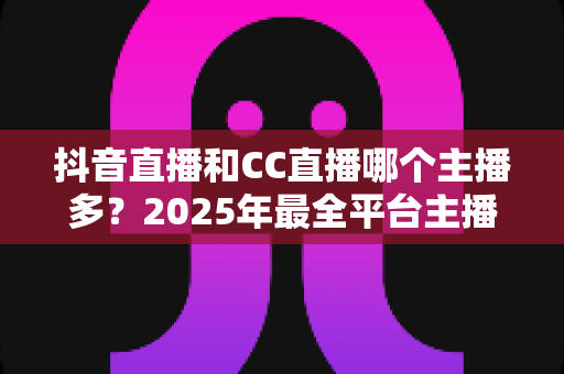 抖音直播和CC直播哪个主播多？2025年最全平台主播数量对比分析指南