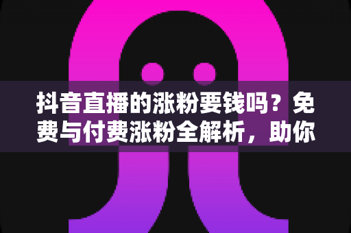 抖音直播的涨粉要钱吗?免费与付费涨粉全解析,助你低成本快速起号 抖音直播的涨粉要钱吗?免费与付费涨粉全解析,助你低成本快速起号