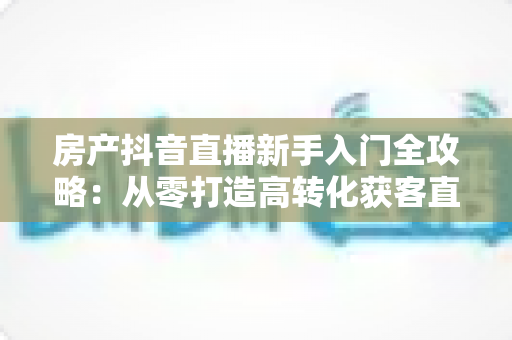 房产抖音直播新手入门全攻略:从零打造高转化获客直播间的实战指南 房产抖音直播新手入门全攻略:从零打造高转化获客直播间的实战指南