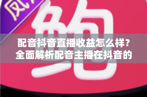 配音抖音直播收益怎么样？全面解析配音主播在抖音的赚钱模式与真实收入水平