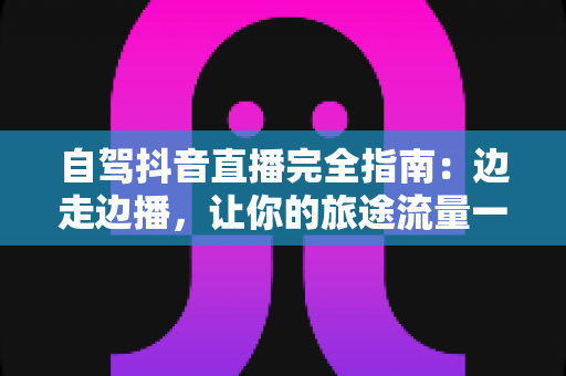 自驾抖音直播完全指南：边走边播，让你的旅途流量一路飙升