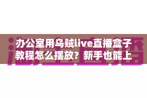 办公室用乌贼live直播盒子教程怎么摆放?新手也能上手的完整摆放指南与实用技巧 办公室用乌贼live直播盒子教程怎么摆放?新手也能上手的完整摆放指南与实用技巧