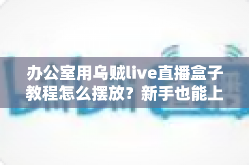 办公室用乌贼live直播盒子教程怎么摆放?新手也能上手的完整摆放指南与实用技巧 办公室用乌贼live直播盒子教程怎么摆放?新手也能上手的完整摆放指南与实用技巧
