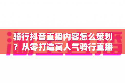 骑行抖音直播内容怎么策划?从零打造高人气骑行直播间的实战指南 骑行抖音直播内容怎么策划?从零打造高人气骑行直播间的实战指南