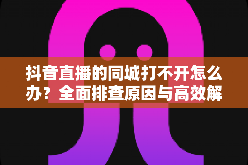 抖音直播的同城打不开怎么办?全面排查原因与高效解决方法实用指南 抖音直播的同城打不开怎么办?全面排查原因与高效解决方法实用指南