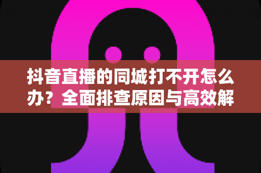 抖音直播的同城打不开怎么办?全面排查原因与高效解决方法实用指南 抖音直播的同城打不开怎么办?全面排查原因与高效解决方法实用指南