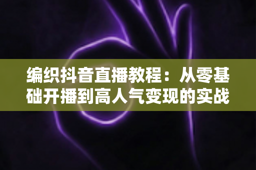 编织抖音直播教程:从零基础开播到高人气变现的实战全攻略 编织抖音直播教程:从零基础开播到高人气变现的实战全攻略