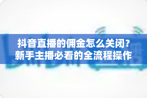 抖音直播的佣金怎么关闭?新手主播必看的全流程操作指南与实用技巧 抖音直播的佣金怎么关闭?新手主播必看的全流程操作指南与实用技巧