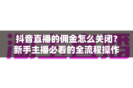 抖音直播的佣金怎么关闭?新手主播必看的全流程操作指南与实用技巧 抖音直播的佣金怎么关闭?新手主播必看的全流程操作指南与实用技巧