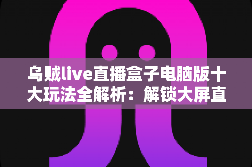 乌贼live直播盒子电脑版十大玩法全解析：解锁大屏直播娱乐新姿势的完整指南
