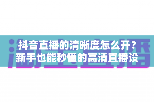 抖音直播的清晰度怎么开?新手也能秒懂的高清直播设置全攻略,让画面质感瞬间提升 抖音直播的清晰度怎么开?新手也能秒懂的高清直播设置全攻略,让画面质感瞬间提升