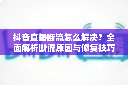 抖音直播断流怎么解决？全面解析断流原因与修复技巧，让直播稳定流畅不再卡