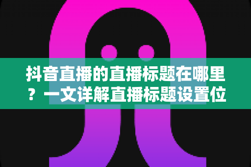 抖音直播的直播标题在哪里?一文详解直播标题设置位置与优化技巧全攻略 抖音直播的直播标题在哪里?一文详解直播标题设置位置与优化技巧全攻略