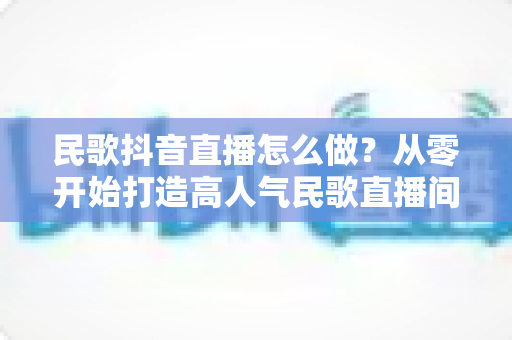 民歌抖音直播怎么做?从零开始打造高人气民歌直播间的完整实战指南 民歌抖音直播怎么做?从零开始打造高人气民歌直播间的完整实战指南