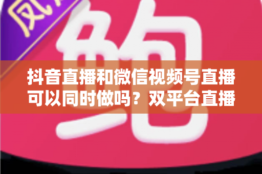 抖音直播和微信视频号直播可以同时做吗?双平台直播全攻略与运营指南 抖音直播和微信视频号直播可以同时做吗?双平台直播全攻略与运营指南