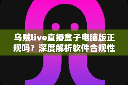 乌贼live直播盒子电脑版正规吗？深度解析软件合规性与安全使用全攻略