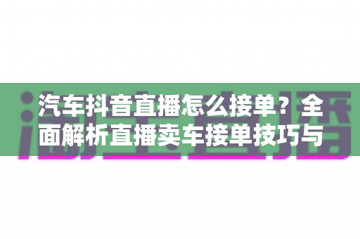 汽车抖音直播怎么接单？全面解析直播卖车接单技巧与实操攻略