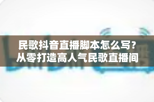 民歌抖音直播脚本怎么写?从零打造高人气民歌直播间的完整实战指南 民歌抖音直播脚本怎么写?从零打造高人气民歌直播间的完整实战指南