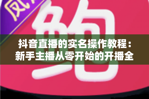 抖音直播的实名操作教程:新手主播从零开始的开播全流程指南 抖音直播的实名操作教程:新手主播从零开始的开播全流程指南