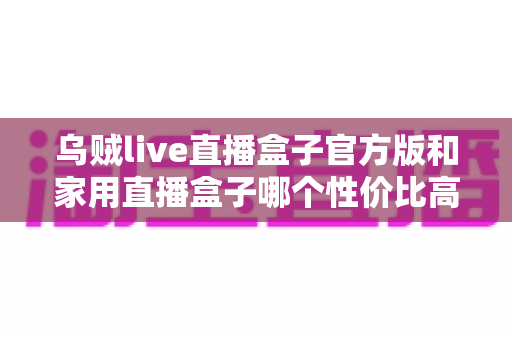 乌贼live直播盒子官方版和家用直播盒子哪个性价比高？最全选购对比指南，帮你花对每一分钱