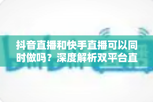抖音直播和快手直播可以同时做吗？深度解析双平台直播的可行性、风险与实战运营策略
