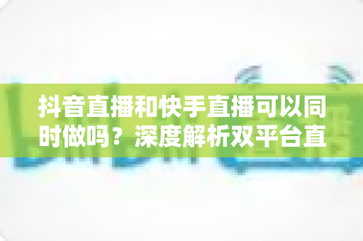 抖音直播和快手直播可以同时做吗？深度解析双平台直播的可行性、风险与实战运营策略